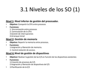 3.1 Niveles de los SO (1)
Nivel 1: Nivel inferior de gestión del procesador.
•   Objetivo: Compartir la CPU entre procesos
•   Funciones:
    1. Sincronización entre procesos
    2. Conmutación de la CPU
    3.Gestión de interrupciones
    4.Arranque inicial
Nivel 2: Gestión de memoria
•   Objetivo: Repartir la memoria entre procesos.
•   Funciones:
    1.Asignación y liberación de memoria.
    2. Control violación de acceso.
Nivel 4: Nivel de gestión de dispositivos
• Objetivo: Realizar la gestión de las E/S en función de los dispositivos existentes
•   Funciones:
    1.Creación de procesos de E/S
    2.Asignación y liberación de dispositivos de E/S
•   3.Planificación de la E/S
 