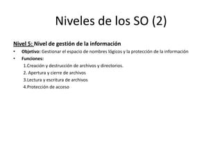 Niveles de los SO (2)
Nivel 5: Nivel de gestión de la información
•   Objetivo: Gestionar el espacio de nombres lógicos y la protección de la información
•   Funciones:
     1.Creación y destrucción de archivos y directorios.
     2. Apertura y cierre de archivos
     3.Lectura y escritura de archivos
     4.Protección de acceso
 