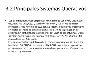 3.2 Principales Sistemas Operativos
•    Los sistemas operativos empleados normalmente son UNIX, Macintosh
    OS,Linux, MS-DOS, OS/2 y Windows-NT. UNIX y sus clones permiten
    múltiples tareas y múltiples usuarios. Su sistema de archivos proporciona
    un método sencillo de organizar archivos y permite la protección de
    archivos. Sin embargo, las instrucciones del UNIX no son intuitivas. Otros
    sistemas operativos multiusuario y multitarea son OS/2 y Windows-NT,
    desarrollado por Microsoft.
    El sistema operativo multitarea de las computadoras Apple se denomina
    Macintosh OS. El DOS y su sucesor, el MS-DOS, son sistemas operativos
    populares entre los usuarios de computadoras personales. Sólo permiten
    un usuario y una tarea.
 