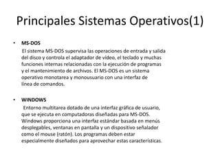 Principales Sistemas Operativos(1)
•   MS-DOS
    El sistema MS-DOS supervisa las operaciones de entrada y salida
    del disco y controla el adaptador de vídeo, el teclado y muchas
    funciones internas relacionadas con la ejecución de programas
    y el mantenimiento de archivos. El MS-DOS es un sistema
    operativo monotarea y monousuario con una interfaz de
    línea de comandos.

•   WINDOWS
     Entorno multitarea dotado de una interfaz gráfica de usuario,
    que se ejecuta en computadoras diseñadas para MS-DOS.
    Windows proporciona una interfaz estándar basada en menús
    desplegables, ventanas en pantalla y un dispositivo señalador
    como el mouse (ratón). Los programas deben estar
    especialmente diseñados para aprovechar estas características.
 