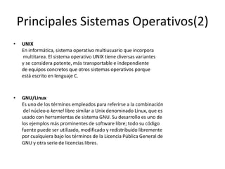 Principales Sistemas Operativos(2)
•   UNIX
    En informática, sistema operativo multiusuario que incorpora
    multitarea. El sistema operativo UNIX tiene diversas variantes
    y se considera potente, más transportable e independiente
    de equipos concretos que otros sistemas operativos porque
    está escrito en lenguaje C.



•   GNU/Linux
    Es uno de los términos empleados para referirse a la combinación
     del núcleo o kernel libre similar a Unix denominado Linux, que es
    usado con herramientas de sistema GNU. Su desarrollo es uno de
    los ejemplos más prominentes de software libre; todo su código
    fuente puede ser utilizado, modificado y redistribuido libremente
    por cualquiera bajo los términos de la Licencia Pública General de
    GNU y otra serie de licencias libres.
 