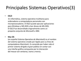 Principales Sistemas Operativos(3)
•   OS/2
    En informática, sistema operativo multitarea para
    ordenadores o computadoras personales con
    microprocesadores. El OS/2 puede ejecutar aplicaciones
    para Windows y MS-DOS y leer discos de MS-DOS.
    El OS/2 fue desarrollado originalmente como un
    proyecto conjunto de Microsoft e IBM.

•   Mac OS
    (en español Sistema Operativo de Macintosh) es el nombre
    del sistema operativo creado por Apple para su línea de
    computadoras Macintosh. Es conocido por haber sido el
    primer sistema dirigido al gran público en contar con
    una interfaz gráfica compuesta por la interacción
    del mouse con ventanas, Icono y menús.
 