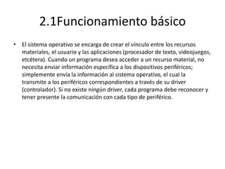 2.1Funcionamiento básico
• El sistema operativo se encarga de crear el vínculo entre los recursos
  materiales, el usuario y las aplicaciones (procesador de texto, videojuegos,
  etcétera). Cuando un programa desea acceder a un recurso material, no
  necesita enviar información específica a los dispositivos periféricos;
  simplemente envía la información al sistema operativo, el cual la
  transmite a los periféricos correspondientes a través de su driver
  (controlador). Si no existe ningún driver, cada programa debe reconocer y
  tener presente la comunicación con cada tipo de periférico.
 