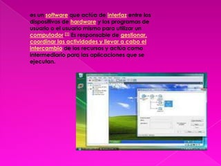 es un software que actúa de interfaz entre los dispositivos de hardware y los programas de usuario o el usuario mismo para utilizar un computador.[1] Es responsable de gestionar, coordinar las actividades y llevar a cabo el intercambio de los recursos y actúa como intermediario para las aplicaciones que se ejecutan.