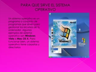 PARA QUE SIRVE EL SISTEMA OPERATIVOUn sistema operativo es un programa o conjunto de programas que sirven para gestionar los recursos de tu ordenador. Algunos ejemplos de sistema operativo son Windows Vista o Mac OS X. Para funcionar bien, un sistema operativo tiene carpetas y directorios