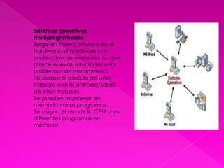 Sistemas operativos multiprogramadosSurge un nuevo avance en el hardware: el hardware con protección de memoria. Lo que ofrece nuevas soluciones a los problemas de rendimiento:Se solapa el cálculo de unos trabajos con la entrada/salida de otros trabajos.Se pueden mantener en memoria varios programas.Se asigna el uso de la CPU a los diferentes programas en memoria.