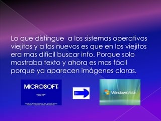 Lo que distingue  a los sistemas operativos viejitos y a los nuevos es que en los viejitos era mas difícil buscar info. Porque solo mostraba texto y ahora es mas fácil porque ya aparecen imágenes claras.