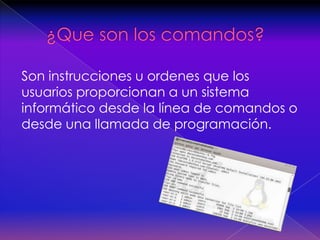   ¿Que son los comandos?Son instrucciones u ordenes que los usuarios proporcionan a un sistema informático desde la línea de comandos o desde una llamada de programación.