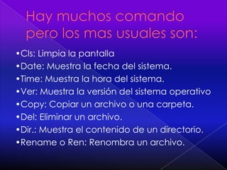 Hay muchos comando pero los mas usuales son:•Cls: Limpia la pantalla•Date: Muestra la fecha del sistema.•Time: Muestra la hora del sistema.•Ver: Muestra la versión del sistema operativo•Copy: Copiar un archivo o una carpeta.•Del: Eliminar un archivo.•Dir.: Muestra el contenido de un directorio.•Rename o Ren: Renombra un archivo.