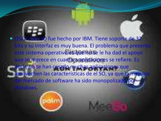 OS/2: Este SO fue hecho por IBM. Tiene soporte de 32 bits y su interfaz es muy buena. El problema que presenta este sistema operativo es que no se le ha dad el apoyo que se merece en cuanto a aplicaciones se refiere. Es decir, no se han creado muchas aplicaciones que aprovechen las características de el SO, ya que la mayoría del mercado de software ha sido monopolizado por Windows.