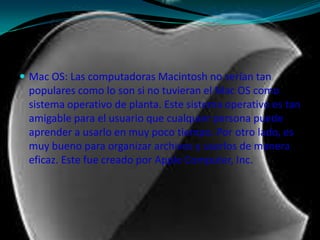 Mac OS: Las computadoras Macintosh no serían tan populares como lo son si no tuvieran el Mac OS como sistema operativo de planta. Este sistema operativo es tan amigable para el usuario que cualquier persona puede aprender a usarlo en muy poco tiempo. Por otro lado, es muy bueno para organizar archivos y usarlos de manera eficaz. Este fue creado por Apple Computer, Inc.