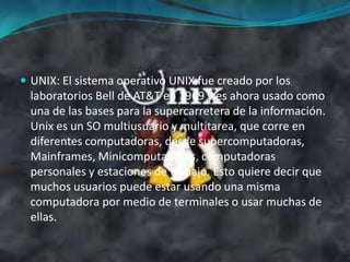 UNIX: El sistema operativo UNIX fue creado por los laboratorios Bell de AT&T en 1969 y es ahora usado como una de las bases para la supercarretera de la información. Unix es un SO multiusuario y multitarea, que corre en diferentes computadoras, desde supercomputadoras, Mainframes, Minicomputadoras, computadoras personales y estaciones de trabajo. Esto quiere decir que muchos usuarios puede estar usando una misma computadora por medio de terminales o usar muchas de ellas. 