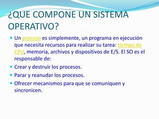 ¿QUE COMPONE UN SISTEMA OPERATIVO?Un proceso es simplemente, un programa en ejecución que necesita recursos para realizar su tarea: tiempo de CPU, memoria, archivos y dispositivos de E/S. El SO es el responsable de:Crear y destruir los procesos.Parar y reanudar los procesos.Ofrecer mecanismos para que se comuniquen y sincronicen.