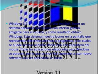 Windows 3.1: Microsoft tomo una decisión, hacer un sistema operativo que tuviera una interfaz gráfica amigable para el usuario, y como resultado obtuvo Windows. Este sistema muestra íconos en la pantalla que representan diferentes archivos o programas, a los cuales se puede accesar al darles doble click con el puntero del mouse. Todas las aplicaciones elaboradas para Windows se parecen, por lo que es muy fácil aprender a usar nuevo software una vez aprendido las bases