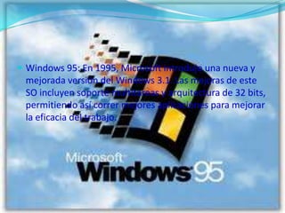 Windows 95: En 1995, Microsoft introdujo una nueva y mejorada versión del Windows 3.1. Las mejoras de este SO incluyen soporte multitareas y arquitectura de 32 bits, permitiendo así correr mejores aplicaciónes para mejorar la eficacia del trabajo.