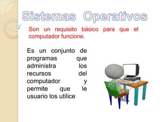 Sistemas  Operativos Son un requisito básico para que el computador funcione. Es un conjunto de programas  que administra los recursos del computador y permite que le usuario los utilice 
