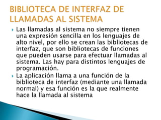 Las llamadas al sistema no siempre tienen una expresión sencilla en los lenguajes de alto nivel, por ello se crean las bibliotecas de interfaz, que son bibliotecas de funciones que pueden usarse para efectuar llamadas al sistema. Las hay para distintos lenguajes de programación.La aplicación llama a una función de la biblioteca de interfaz (mediante una llamada normal) y esa función es la que realmente hace la llamada al sistemaBIBLIOTECA DE INTERFAZ DE LLAMADAS AL SISTEMA