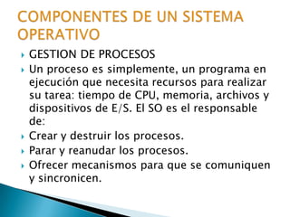 GESTION DE PROCESOSUn proceso es simplemente, un programa en ejecución que necesita recursos para realizar su tarea: tiempo de CPU, memoria, archivos y dispositivos de E/S. El SO es el responsable de:Crear y destruir los procesos.Parar y reanudar los procesos.Ofrecer mecanismos para que se comuniquen y sincronicen.COMPONENTES DE UN SISTEMA OPERATIVO