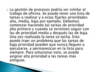 La gestión de procesos podría ser similar al trabajo de oficina. Se puede tener una lista de tareas a realizar y a estas fijarles prioridades alta, media, baja por ejemplo. Debemos comenzar haciendo las tareas de prioridad alta primero y cuando se terminen seguir con las de prioridad media y después las de baja. Una vez realizada la tarea se tacha. Esto puede traer un problema que las tareas de baja prioridad pueden que nunca lleguen a ejecutarse. y permanezcan en la lista para siempre. Para solucionar esto, se puede asignar alta prioridad a las tareas más antiguas.