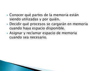 Conocer qué partes de la memoria están siendo utilizadas y por quién.Decidir qué procesos se cargarán en memoria cuando haya espacio disponible.Asignar y reclamar espacio de memoria cuando sea necesario.