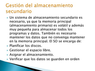 Un sistema de almacenamiento secundario es necesario, ya que la memoria principal (almacenamiento primario) es volátil y además muy pequeña para almacenar todos los programas y datos. También es necesario mantener los datos que no convenga mantener en la memoria principal. El SO se encarga de:Planificar los discos.Gestionar el espacio libre.Asignar el almacenamiento.Verificar que los datos se guarden en ordenGestión del almacenamiento secundario