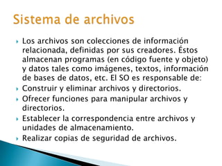 Los archivos son colecciones de información relacionada, definidas por sus creadores. Éstos almacenan programas (en código fuente y objeto) y datos tales como imágenes, textos, información de bases de datos, etc. El SO es responsable de:Construir y eliminar archivos y directorios.Ofrecer funciones para manipular archivos y directorios.Establecer la correspondencia entre archivos y unidades de almacenamiento.Realizar copias de seguridad de archivos.Sistema de archivos