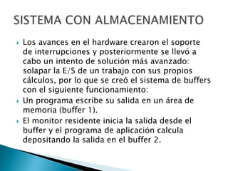 Los avances en el hardware crearon el soporte de interrupciones y posteriormente se llevó a cabo un intento de solución más avanzado: solapar la E/S de un trabajo con sus propios cálculos, por lo que se creó el sistema de buffers con el siguiente funcionamiento:Un programa escribe su salida en un área de memoria (buffer 1).El monitor residente inicia la salida desde el buffer y el programa de aplicación calcula depositando la salida en el buffer 2.SISTEMA CON ALMACENAMIENTO