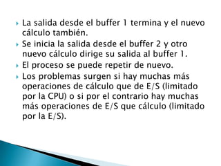 La salida desde el buffer 1 termina y el nuevo cálculo también.Se inicia la salida desde el buffer 2 y otro nuevo cálculo dirige su salida al buffer 1.El proceso se puede repetir de nuevo.Los problemas surgen si hay muchas más operaciones de cálculo que de E/S (limitado por la CPU) o si por el contrario hay muchas más operaciones de E/S que cálculo (limitado por la E/S).