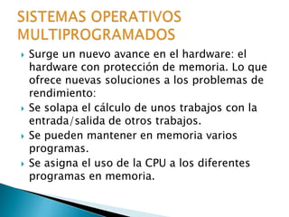 Surge un nuevo avance en el hardware: el hardware con protección de memoria. Lo que ofrece nuevas soluciones a los problemas de rendimiento:Se solapa el cálculo de unos trabajos con la entrada/salida de otros trabajos.Se pueden mantener en memoria varios programas.Se asigna el uso de la CPU a los diferentes programas en memoria.SISTEMAS OPERATIVOS MULTIPROGRAMADOS