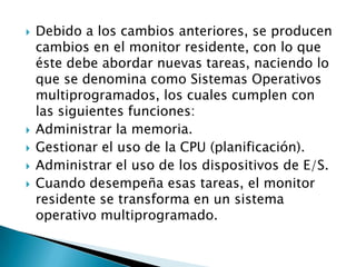 Debido a los cambios anteriores, se producen cambios en el monitor residente, con lo que éste debe abordar nuevas tareas, naciendo lo que se denomina como Sistemas Operativos multiprogramados, los cuales cumplen con las siguientes funciones:Administrar la memoria.Gestionar el uso de la CPU (planificación).Administrar el uso de los dispositivos de E/S.Cuando desempeña esas tareas, el monitor residente se transforma en un sistema operativo multiprogramado.