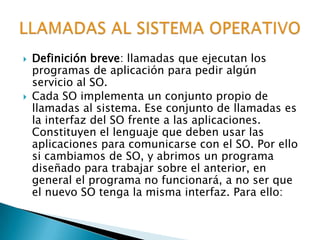 Definición breve: llamadas que ejecutan los programas de aplicación para pedir algún servicio al SO.Cada SO implementa un conjunto propio de llamadas al sistema. Ese conjunto de llamadas es la interfaz del SO frente a las aplicaciones. Constituyen el lenguaje que deben usar las aplicaciones para comunicarse con el SO. Por ello si cambiamos de SO, y abrimos un programa diseñado para trabajar sobre el anterior, en general el programa no funcionará, a no ser que el nuevo SO tenga la misma interfaz. Para ello:LLAMADAS AL SISTEMA OPERATIVO