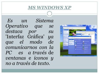 MS WINDOWS XP    Es un Sistema Operativo que se destaca por  su 'Interfaz Gráfica' ya que el modo de comunicarnos con la PC    es   a través de ventanas e iconos y no a través de texto.