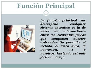 Función Principal	La función principal que desempeña cualquier sistema operativo es la de hacer de intermediario entre los elementos físicos que componen nuestro ordenador (la pantalla, el teclado, el disco duro, la impresora, ...) y nosotros, haciendo así más fácil su manejo.