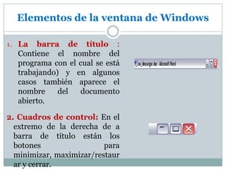 La barra de título : Contiene el nombre del programa con el cual se está trabajando) y en algunos casos también aparece el nombre del documento abierto.2. Cuadros de control:En el extremo de la derecha de a barra de título están los botones para minimizar, maximizar/restaurar y cerrar. Elementos de la ventana de Windows