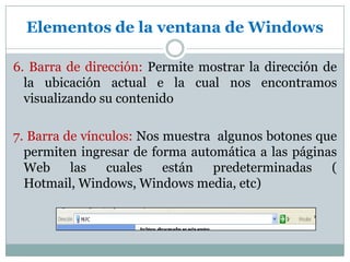 Elementos de la ventana de Windows6. Barra de dirección: Permite mostrar la dirección de la ubicación actual e la cual nos encontramos visualizando su contenido7. Barra de vínculos: Nos muestra  algunos botones que permiten ingresar de forma automática a las páginas Web las cuales están predeterminadas ( Hotmail, Windows, Windows media, etc)
