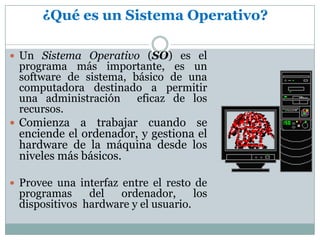 ¿Qué es un Sistema Operativo?Un Sistema Operativo (SO) es el programa más importante, es un software de sistema, básico de una computadora destinado a permitir una administración  eficaz de los recursos.Comienza a trabajar cuando se enciende el ordenador, y gestiona el hardware de la máquina desde los niveles más básicos.Provee una interfaz entre el resto de programas del ordenador, los dispositivos  hardware y el usuario. 