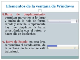 Elementos de la ventana de Windows8.Barra de desplazamiento: permiten movernos a lo largo y ancho de la hoja de forma rápida y sencilla, simplemente hay que desplazar la barra arrastrándola con el ratón, o hacer clic en las flechas.9. Barra de Estado: en esta área se visualiza el estado actual de la ventana en la cual se está trabajando