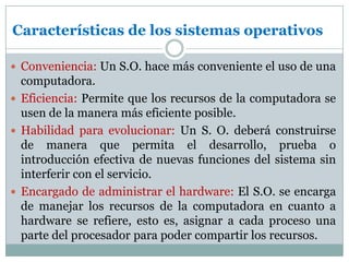 Características de los sistemas operativosConveniencia: Un S.O. hace más conveniente el uso de una computadora. Eficiencia: Permite que los recursos de la computadora se usen de la manera más eficiente posible. Habilidad para evolucionar: Un S. O. deberá construirse de manera que permita el desarrollo, prueba o introducción efectiva de nuevas funciones del sistema sin interferir con el servicio. Encargado de administrar el hardware: El S.O. se encarga de manejar los recursos de la computadora en cuanto a hardware se refiere, esto es, asignar a cada proceso una parte del procesador para poder compartir los recursos. 
