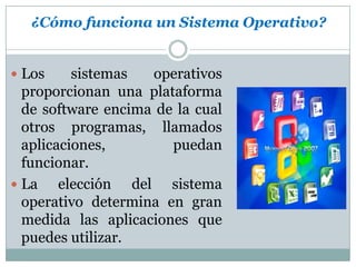 ¿Cómo funciona un Sistema Operativo?Los sistemas operativos proporcionan una plataforma de software encima de la cual otros programas, llamados aplicaciones, puedan funcionar.La elección del sistema operativo determina en gran medida las aplicaciones que puedes utilizar.