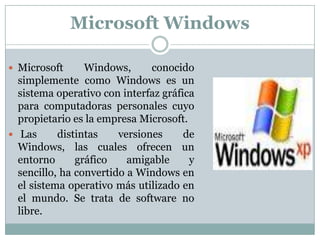 Microsoft Windows Microsoft Windows, conocido simplemente como Windows es un sistema operativo con interfaz gráfica para computadoras personales cuyo propietario es la empresa Microsoft.Las distintas versiones de Windows, las cuales ofrecen un entorno gráfico amigable y sencillo, ha convertido a Windows en el sistema operativo más utilizado en el mundo. Se trata de software no libre.