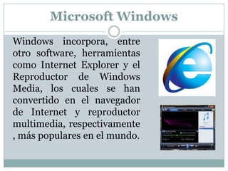 Windows incorpora, entre otro software, herramientas como Internet Explorer y el Reproductor de Windows Media, los cuales se han convertido en el navegador de Internet y reproductor multimedia, respectivamente, más populares en el mundo.Microsoft Windows