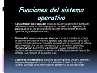 Funciones del sistema operativoAdministración del procesador: el sistema operativo administra la distribución del procesador entre los distintos programas por medio de un algoritmo de programación. El tipo de programador depende completamente del sistema operativo, según el objetivo deseado. Gestión de la memoria de acceso aleatorio: el sistema operativo se encarga de gestionar el espacio de memoria asignado para cada aplicación y para cada usuario, si resulta pertinente. Cuando la memoria física es insuficiente, el sistema operativo puede crear una zona de memoria en el disco duro, denominada "memoria virtual". La memoria virtual permite ejecutar aplicaciones que requieren una memoria superior a la memoria RAM disponible en el sistema. Sin embargo, esta memoria es mucho más lenta. Gestión de entradas/salidas: el sistema operativo permite unificar y controlar el acceso de los programas a los recursos materiales a través de los drivers (también conocidos como administradores periféricos o de entrada/salida). 