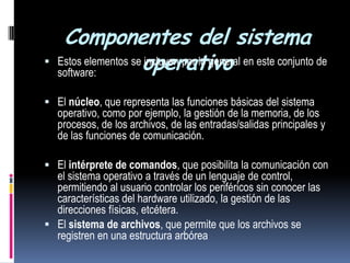 Componentes del sistema operativoEstos elementos se incluyen por lo general en este conjunto de software: El núcleo, que representa las funciones básicas del sistema operativo, como por ejemplo, la gestión de la memoria, de los procesos, de los archivos, de las entradas/salidas principales y de las funciones de comunicación. El intérprete de comandos, que posibilita la comunicación con el sistema operativo a través de un lenguaje de control, permitiendo al usuario controlar los periféricos sin conocer las características del hardware utilizado, la gestión de las direcciones físicas, etcétera. El sistema de archivos, que permite que los archivos se registren en una estructura arbórea