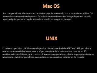 Mac OSLas computadoras Macintosh no serían tan populares como lo son si no tuvieran el Mac OS como sistema operativo de planta. Este sistema operativo es tan amigable para el usuario que cualquier persona puede aprender a usarlo en muy poco tiempo.UNIXEl sistema operativo UNIX fue creado por los laboratorios Bell de AT&T en 1969 y es ahora usado como una de las bases para la súper carretera de la información. Unix es un SO multiusuario y multitarea, que corre en diferentes computadoras, desde supercomputadoras, Mainframes, Minicomputadoras, computadoras personales y estaciones de trabajo.