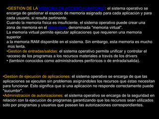 GESTIÓN DE LA MEMORIA DE ACCESO ALEATORIO: el sistema operativo se encarga de gestionar el espacio dememoria asignado para cada aplicación y paracada usuario, si resulta pertinente. Cuando la memoria física es insuficiente, el sistema operativo puede crear una zonade memoria en el disco duro, denominada "memoria virtual". La memoria virtual permite ejecutar aplicaciones que requieren una memoria superior a la memoria RAM disponible en el sistema. Sin embargo, esta memoria es mucho más lenta.Gestión de entradas/salidas: el sistema operativo permite unificar y controlar el 