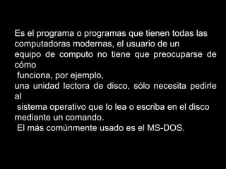 Es el programa o programas que tienen todas las computadoras modernas, el usuario de un equipo de computo no tiene que preocuparse de cómo funciona, por ejemplo, una unidad lectora de disco, sólo necesita pedirle al sistema operativo que lo lea o escriba en el disco mediante un comando. El más comúnmente usado es el MS-DOS.