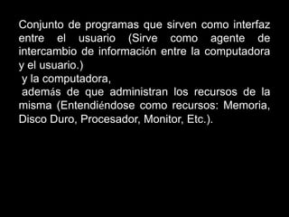 Conjunto de programas que sirven como interfaz entre el usuario (Sirve como agente de intercambio de información entre la computadora y el usuario.) y la computadora, además de que administran los recursos de la misma (Entendiéndose como recursos: Memoria, Disco Duro, Procesador, Monitor, Etc.).