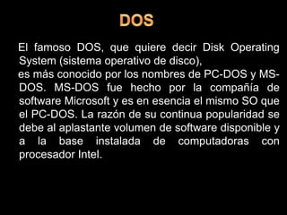DOS  El famoso DOS, que quiere decir Disk Operating System (sistema operativo de disco),  es más conocido por los nombres de PC-DOS y MS-DOS. MS-DOS fue hecho por la compañía de software Microsoft y es en esencia el mismo SO que el PC-DOS. La razón de su continua popularidad se debe al aplastante volumen de software disponible y a la base instalada de computadoras con procesador Intel.