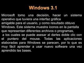 Windows 3.1 Microsoft tomo una decisión, hacer unsistema operativo que tuviera una interfaz gráfica amigable para el usuario, y como resultado obtuvo Windows. Este sistema muestra íconos en la pantalla que representan diferentes archivos o programas, a los cuales se puede asesar al darles doble clic con el puntero del mouse. Todas las aplicaciones elaboradas para Windows se parecen, por lo que es muy fácil aprender a usar nuevo software una vez aprendido las bases.
