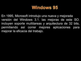 Windows 95En 1995, Microsoft introdujo una nueva y mejorada versión del Windows 3.1.las mejoras de este SO. incluyen soporte multitareas y arquitectura de 32 bits, permitiendo así correr mejoresaplicaciones para mejorar la eficacia del trabajo.